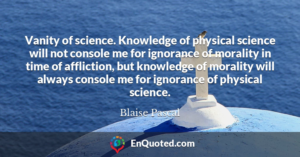 Vanity of science. Knowledge of physical science will not console me for ignorance of morality in time of affliction, but knowledge of morality will always console me for ignorance of physical science.