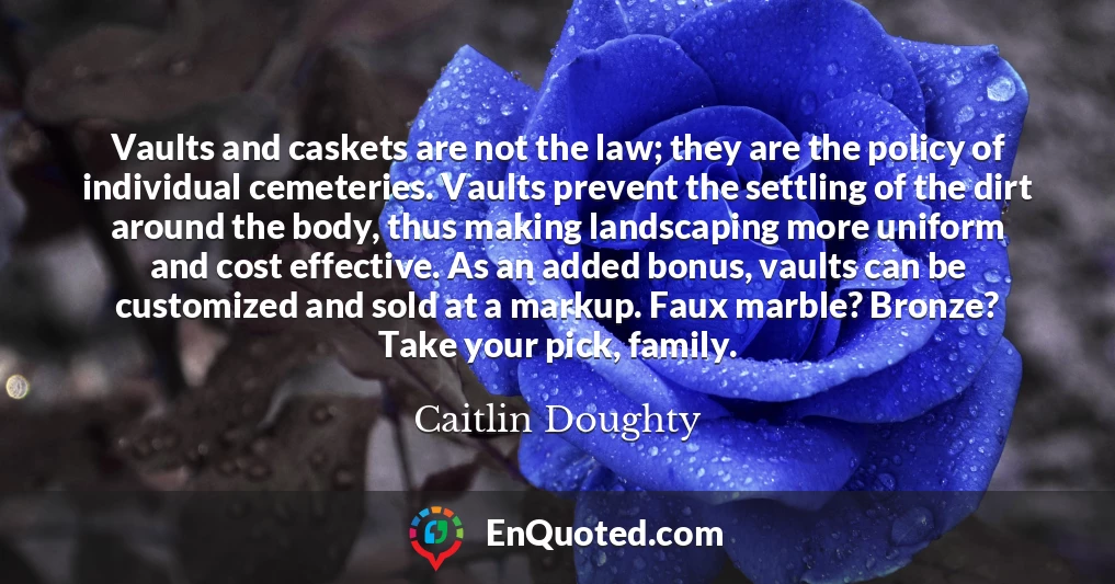 Vaults and caskets are not the law; they are the policy of individual cemeteries. Vaults prevent the settling of the dirt around the body, thus making landscaping more uniform and cost effective. As an added bonus, vaults can be customized and sold at a markup. Faux marble? Bronze? Take your pick, family.