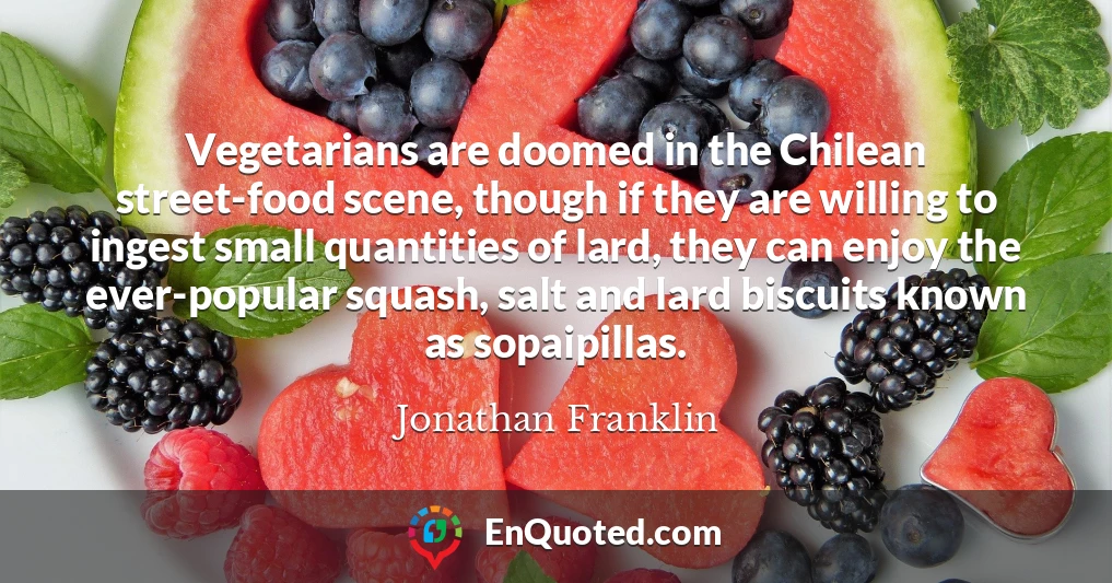 Vegetarians are doomed in the Chilean street-food scene, though if they are willing to ingest small quantities of lard, they can enjoy the ever-popular squash, salt and lard biscuits known as sopaipillas.