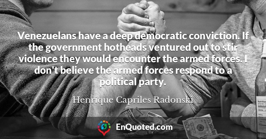Venezuelans have a deep democratic conviction. If the government hotheads ventured out to stir violence they would encounter the armed forces. I don't believe the armed forces respond to a political party.