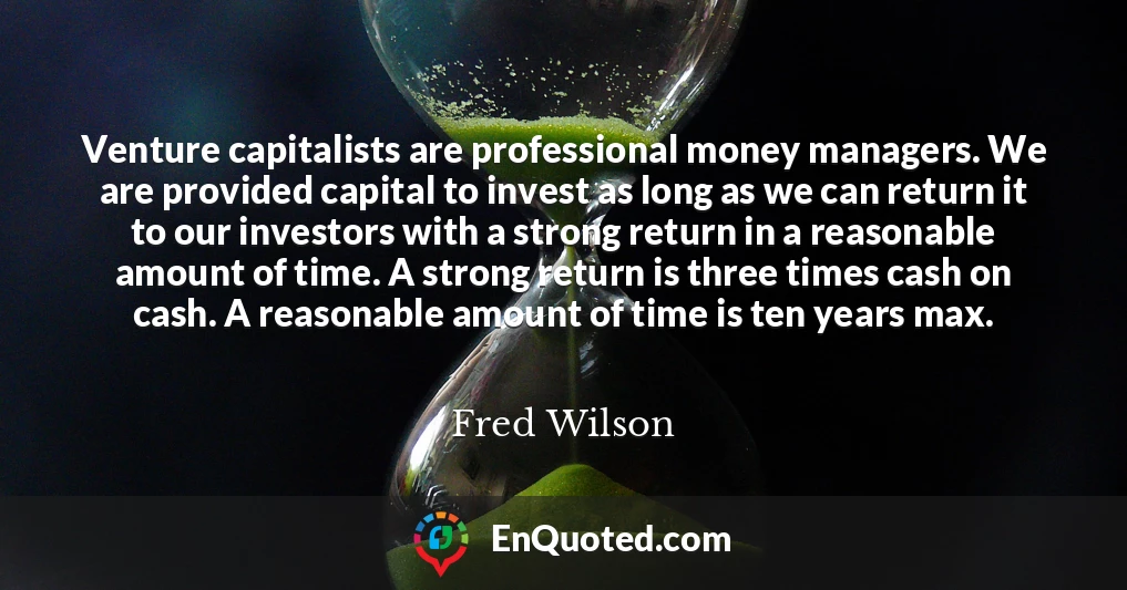 Venture capitalists are professional money managers. We are provided capital to invest as long as we can return it to our investors with a strong return in a reasonable amount of time. A strong return is three times cash on cash. A reasonable amount of time is ten years max.