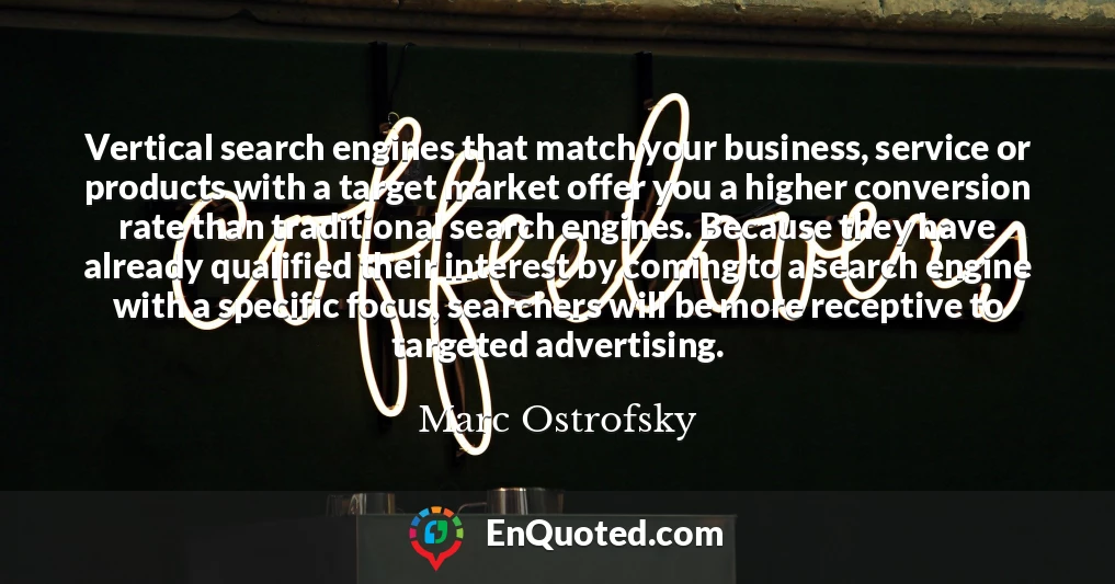 Vertical search engines that match your business, service or products with a target market offer you a higher conversion rate than traditional search engines. Because they have already qualified their interest by coming to a search engine with a specific focus, searchers will be more receptive to targeted advertising.