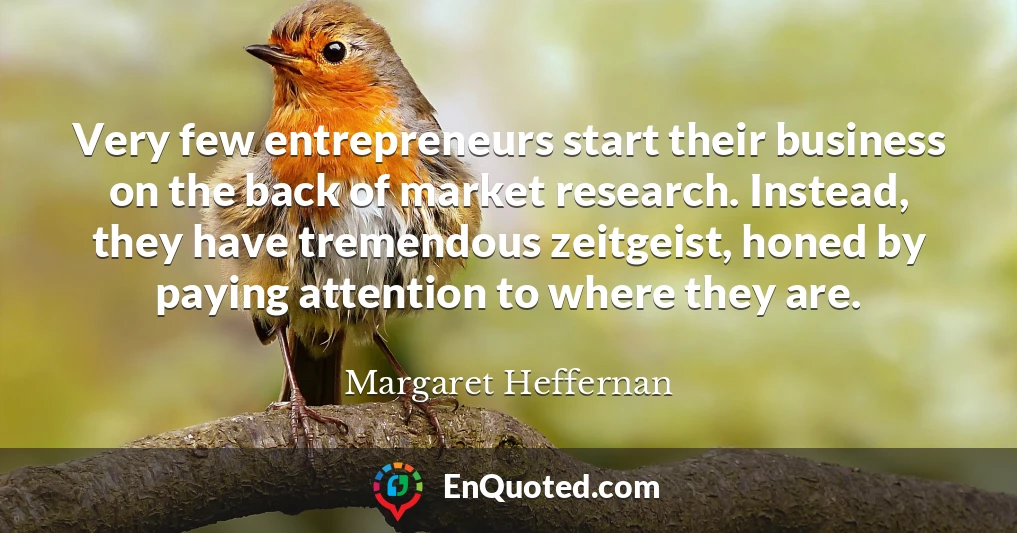 Very few entrepreneurs start their business on the back of market research. Instead, they have tremendous zeitgeist, honed by paying attention to where they are.