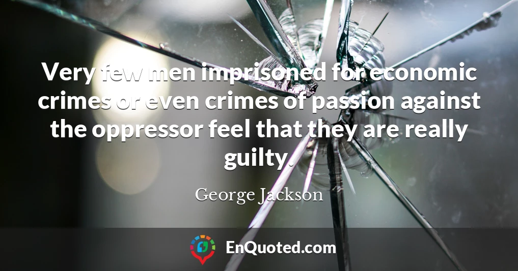 Very few men imprisoned for economic crimes or even crimes of passion against the oppressor feel that they are really guilty.