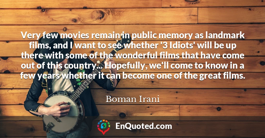 Very few movies remain in public memory as landmark films, and I want to see whether '3 Idiots' will be up there with some of the wonderful films that have come out of this country... Hopefully, we'll come to know in a few years whether it can become one of the great films.