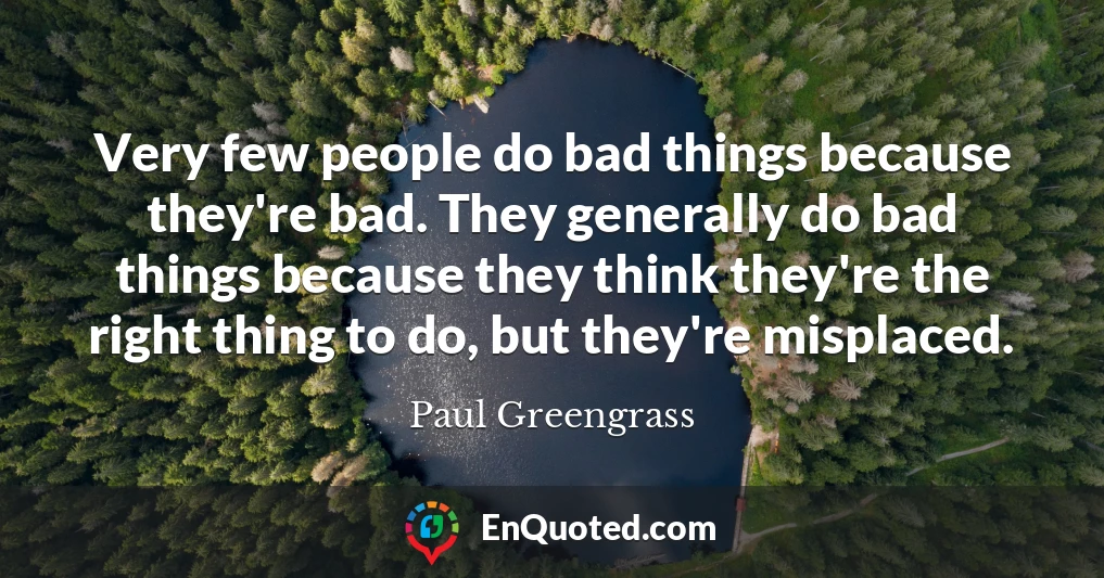 Very few people do bad things because they're bad. They generally do bad things because they think they're the right thing to do, but they're misplaced.