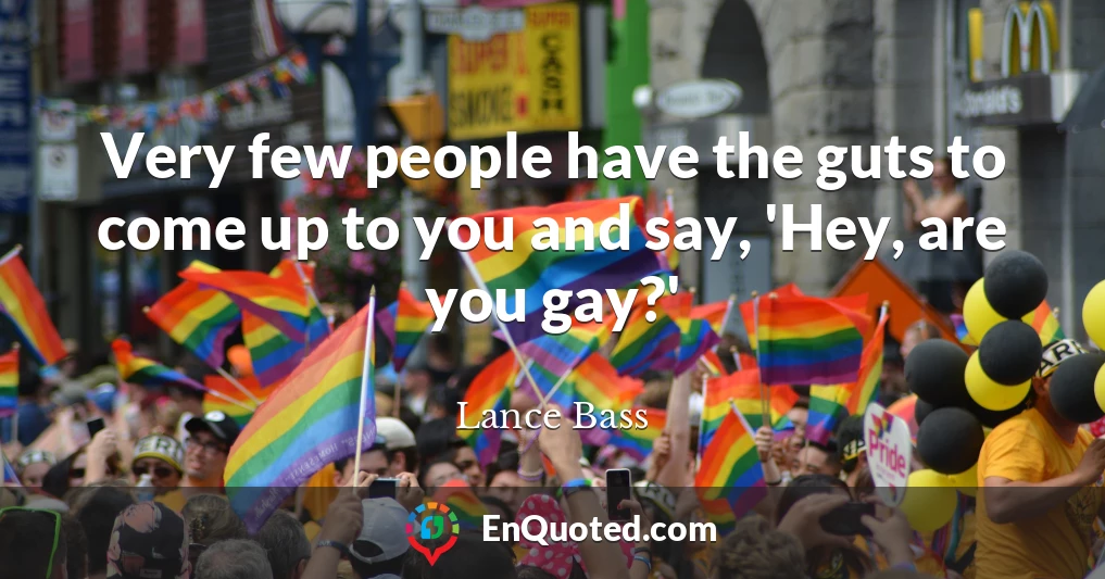 Very few people have the guts to come up to you and say, 'Hey, are you gay?'