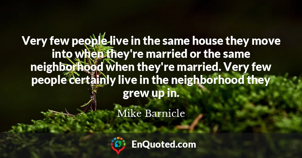 Very few people live in the same house they move into when they're married or the same neighborhood when they're married. Very few people certainly live in the neighborhood they grew up in.