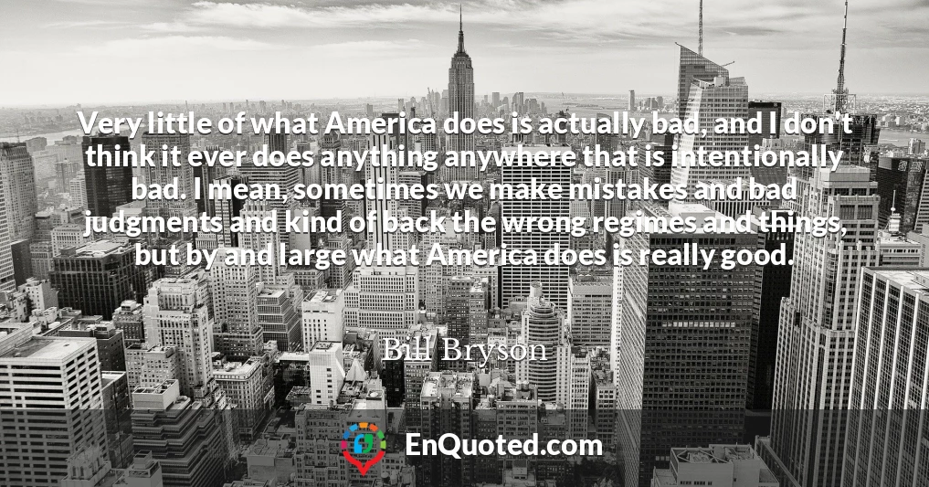 Very little of what America does is actually bad, and I don't think it ever does anything anywhere that is intentionally bad. I mean, sometimes we make mistakes and bad judgments and kind of back the wrong regimes and things, but by and large what America does is really good.