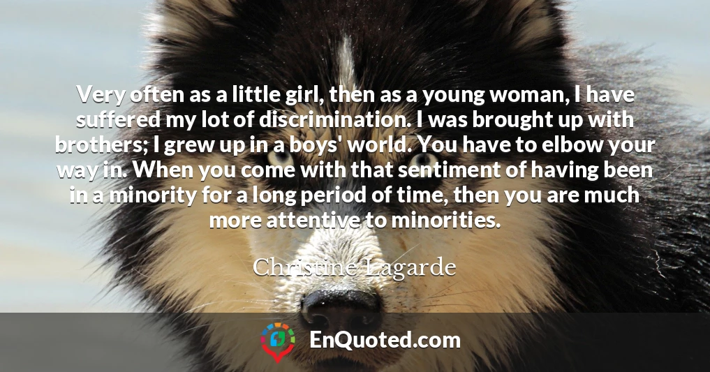 Very often as a little girl, then as a young woman, I have suffered my lot of discrimination. I was brought up with brothers; I grew up in a boys' world. You have to elbow your way in. When you come with that sentiment of having been in a minority for a long period of time, then you are much more attentive to minorities.