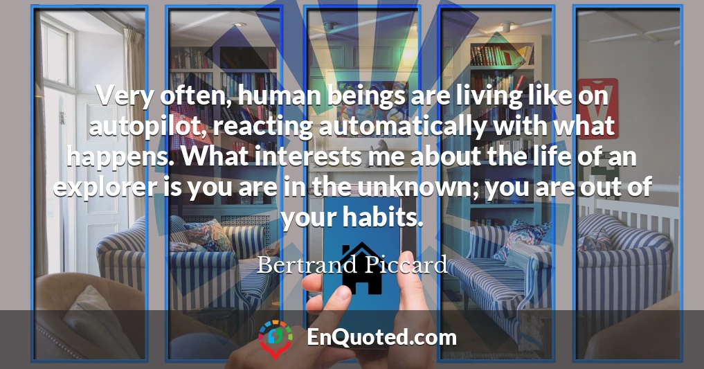 Very often, human beings are living like on autopilot, reacting automatically with what happens. What interests me about the life of an explorer is you are in the unknown; you are out of your habits.