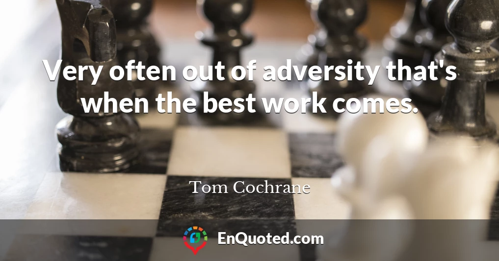 Very often out of adversity that's when the best work comes.
