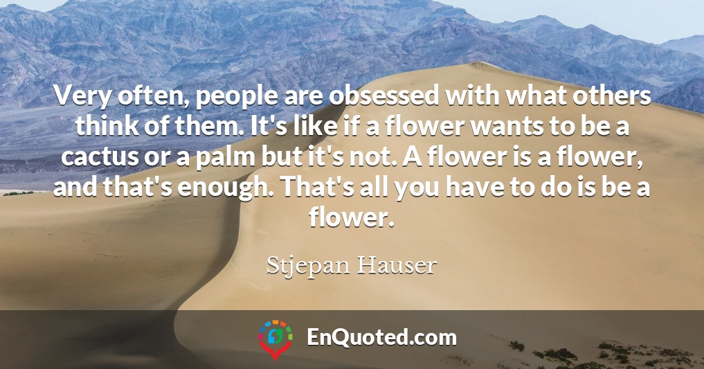 Very often, people are obsessed with what others think of them. It's like if a flower wants to be a cactus or a palm but it's not. A flower is a flower, and that's enough. That's all you have to do is be a flower.