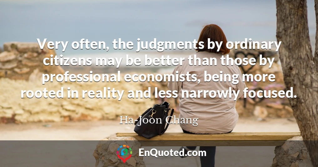 Very often, the judgments by ordinary citizens may be better than those by professional economists, being more rooted in reality and less narrowly focused.