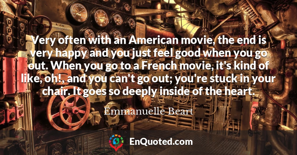 Very often with an American movie, the end is very happy and you just feel good when you go out. When you go to a French movie, it's kind of like, oh!, and you can't go out; you're stuck in your chair. It goes so deeply inside of the heart.