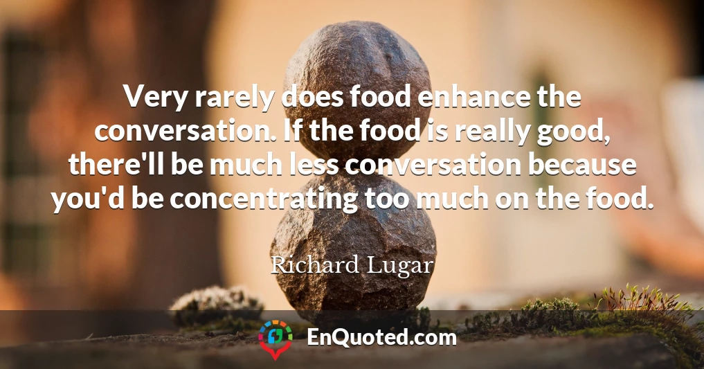 Very rarely does food enhance the conversation. If the food is really good, there'll be much less conversation because you'd be concentrating too much on the food.