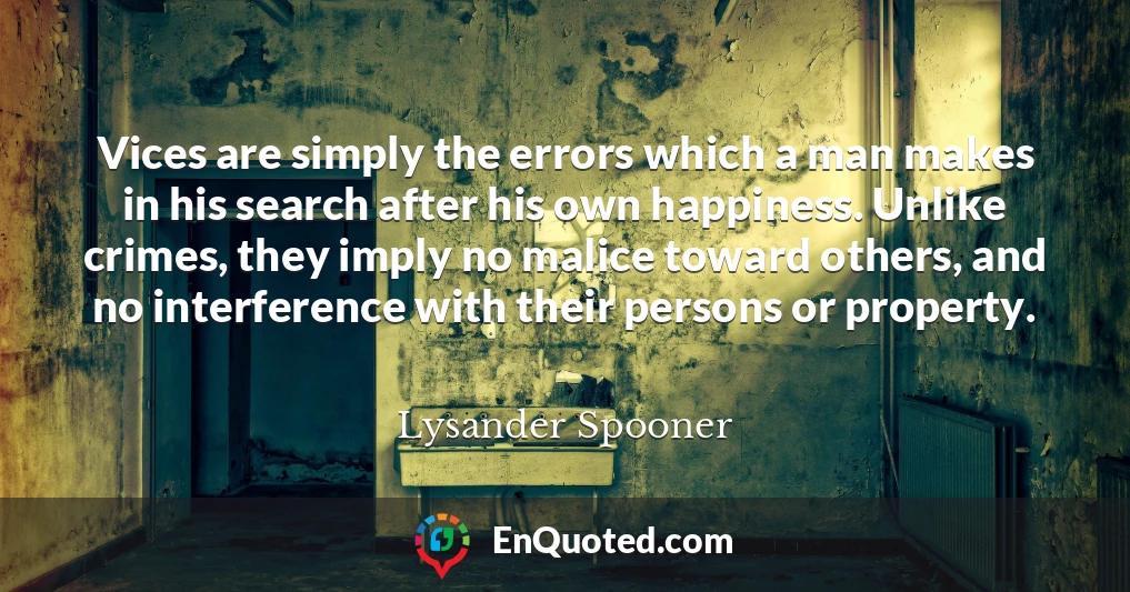 Vices are simply the errors which a man makes in his search after his own happiness. Unlike crimes, they imply no malice toward others, and no interference with their persons or property.