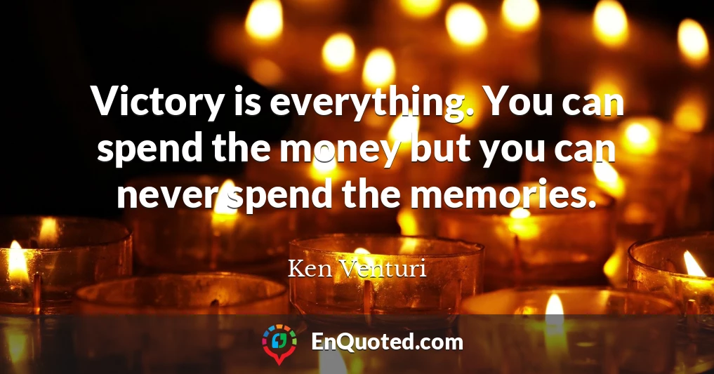 Victory is everything. You can spend the money but you can never spend the memories.