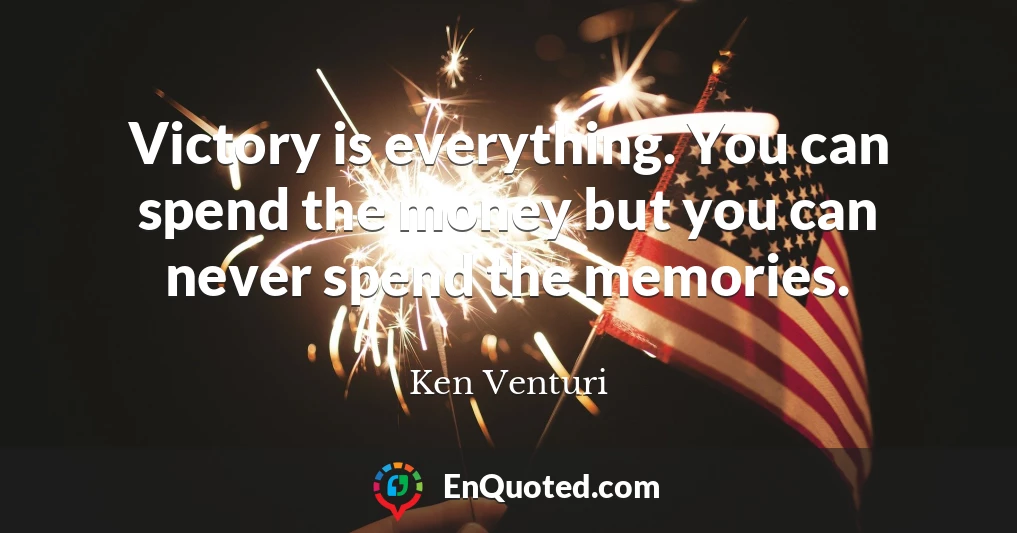 Victory is everything. You can spend the money but you can never spend the memories.