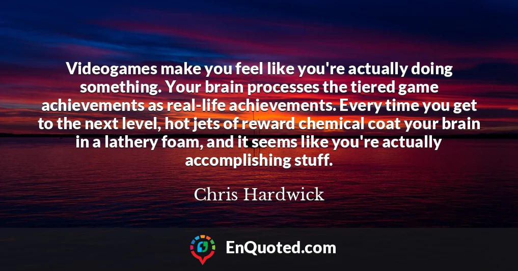 Videogames make you feel like you're actually doing something. Your brain processes the tiered game achievements as real-life achievements. Every time you get to the next level, hot jets of reward chemical coat your brain in a lathery foam, and it seems like you're actually accomplishing stuff.