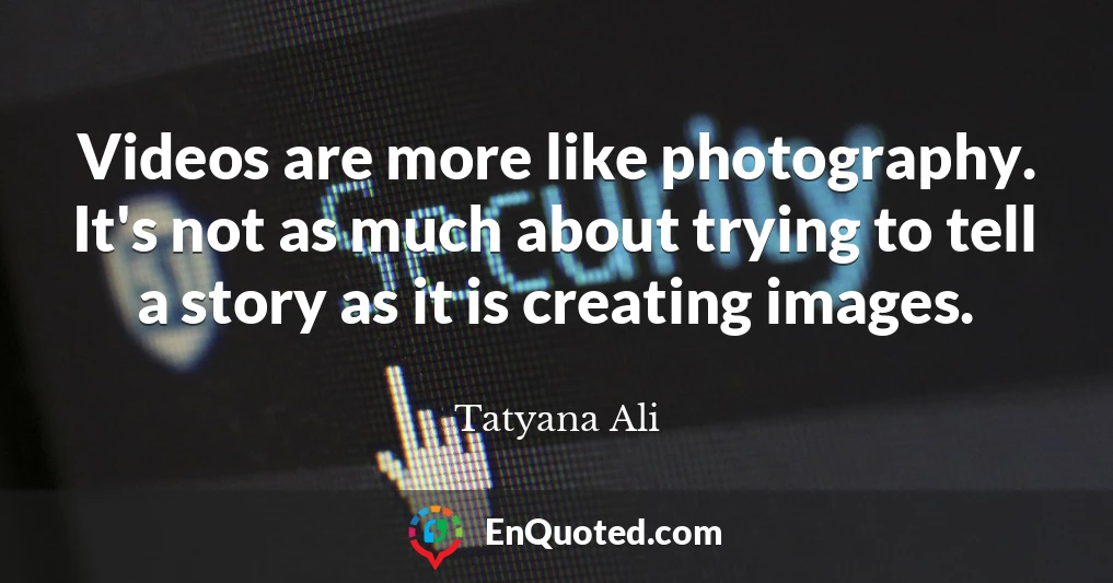 Videos are more like photography. It's not as much about trying to tell a story as it is creating images.