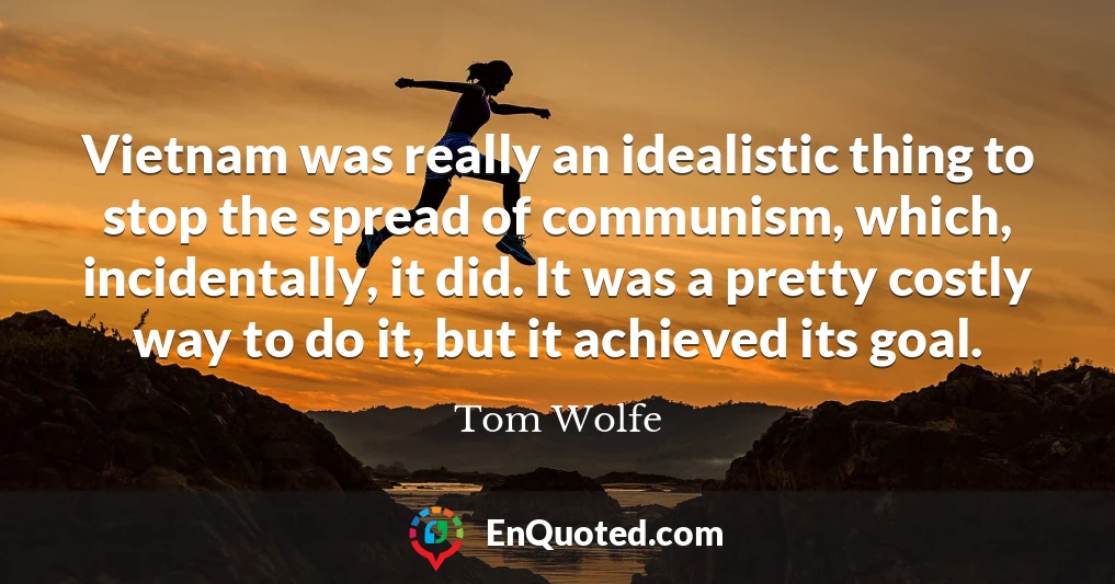 Vietnam was really an idealistic thing to stop the spread of communism, which, incidentally, it did. It was a pretty costly way to do it, but it achieved its goal.