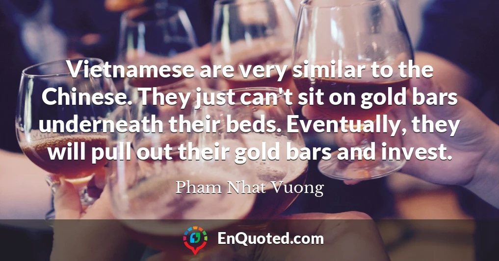 Vietnamese are very similar to the Chinese. They just can't sit on gold bars underneath their beds. Eventually, they will pull out their gold bars and invest.