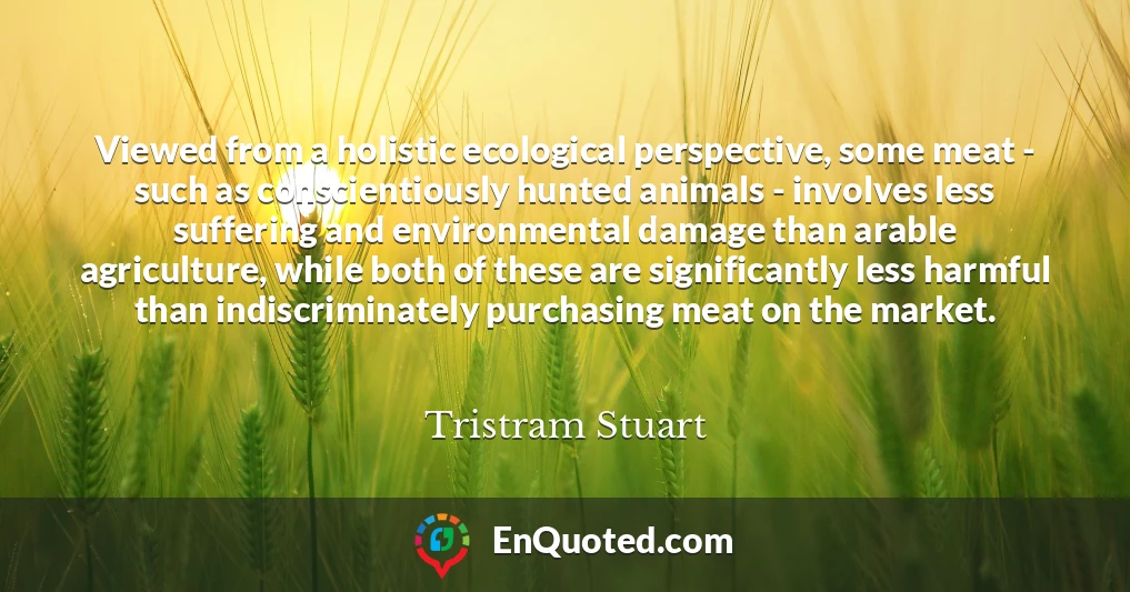 Viewed from a holistic ecological perspective, some meat - such as conscientiously hunted animals - involves less suffering and environmental damage than arable agriculture, while both of these are significantly less harmful than indiscriminately purchasing meat on the market.