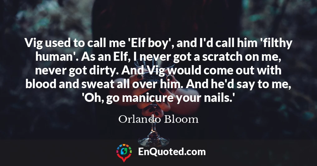 Vig used to call me 'Elf boy', and I'd call him 'filthy human'. As an Elf, I never got a scratch on me, never got dirty. And Vig would come out with blood and sweat all over him. And he'd say to me, 'Oh, go manicure your nails.'