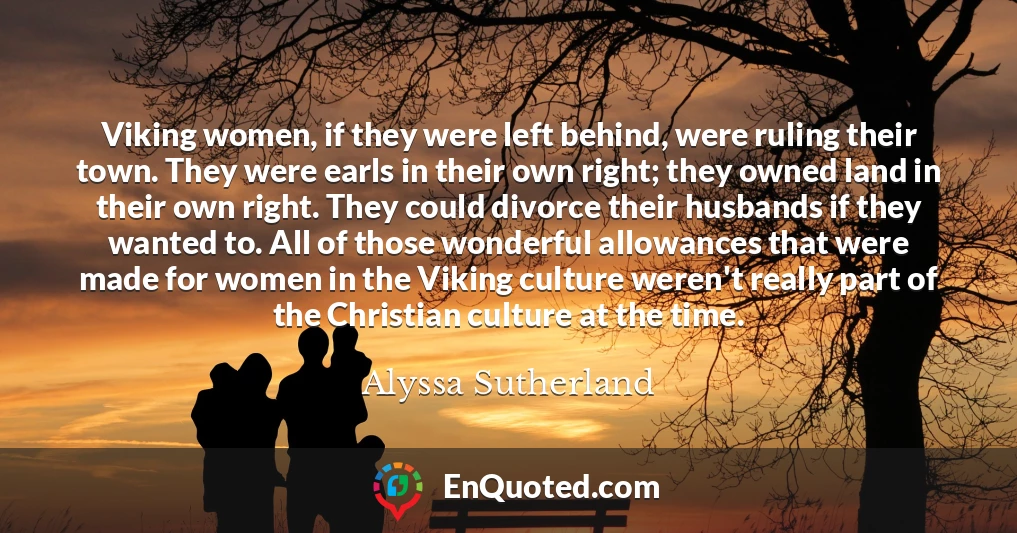 Viking women, if they were left behind, were ruling their town. They were earls in their own right; they owned land in their own right. They could divorce their husbands if they wanted to. All of those wonderful allowances that were made for women in the Viking culture weren't really part of the Christian culture at the time.