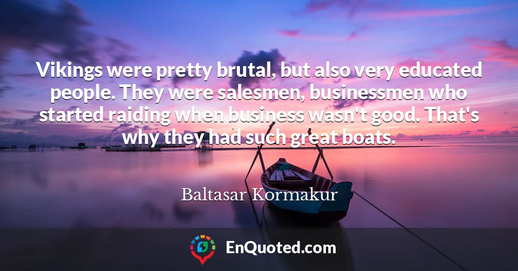Vikings were pretty brutal, but also very educated people. They were salesmen, businessmen who started raiding when business wasn't good. That's why they had such great boats.