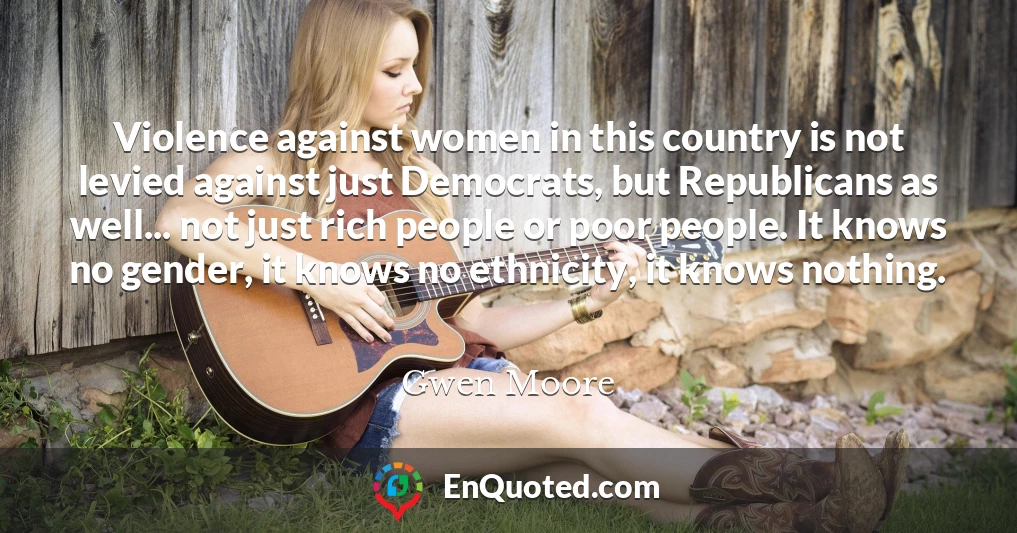Violence against women in this country is not levied against just Democrats, but Republicans as well... not just rich people or poor people. It knows no gender, it knows no ethnicity, it knows nothing.