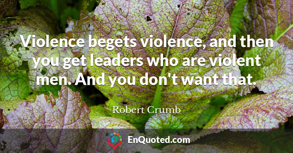 Violence begets violence, and then you get leaders who are violent men. And you don't want that.