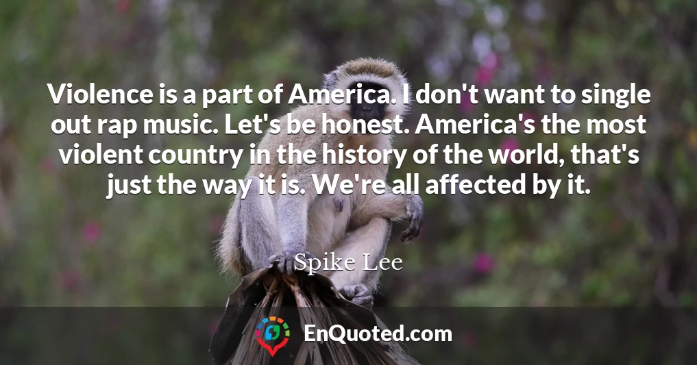 Violence is a part of America. I don't want to single out rap music. Let's be honest. America's the most violent country in the history of the world, that's just the way it is. We're all affected by it.