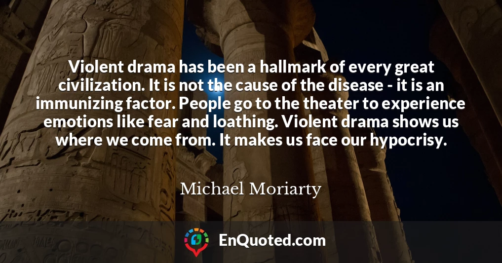 Violent drama has been a hallmark of every great civilization. It is not the cause of the disease - it is an immunizing factor. People go to the theater to experience emotions like fear and loathing. Violent drama shows us where we come from. It makes us face our hypocrisy.