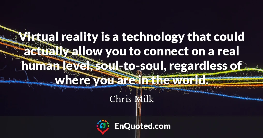 Virtual reality is a technology that could actually allow you to connect on a real human level, soul-to-soul, regardless of where you are in the world.