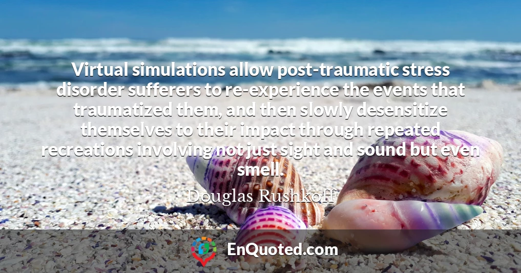 Virtual simulations allow post-traumatic stress disorder sufferers to re-experience the events that traumatized them, and then slowly desensitize themselves to their impact through repeated recreations involving not just sight and sound but even smell.