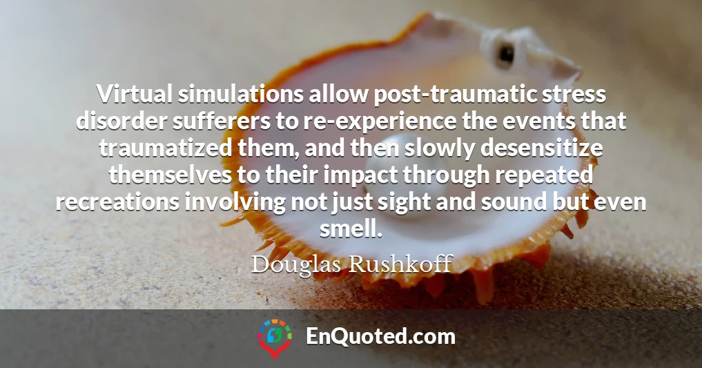 Virtual simulations allow post-traumatic stress disorder sufferers to re-experience the events that traumatized them, and then slowly desensitize themselves to their impact through repeated recreations involving not just sight and sound but even smell.