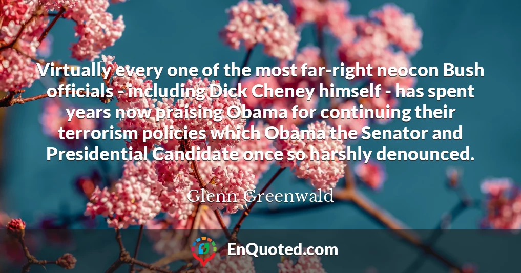 Virtually every one of the most far-right neocon Bush officials - including Dick Cheney himself - has spent years now praising Obama for continuing their terrorism policies which Obama the Senator and Presidential Candidate once so harshly denounced.