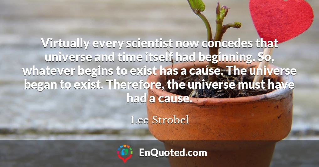 Virtually every scientist now concedes that universe and time itself had beginning. So, whatever begins to exist has a cause. The universe began to exist. Therefore, the universe must have had a cause.