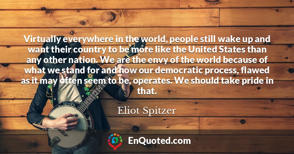 Virtually everywhere in the world, people still wake up and want their country to be more like the United States than any other nation. We are the envy of the world because of what we stand for and how our democratic process, flawed as it may often seem to be, operates. We should take pride in that.