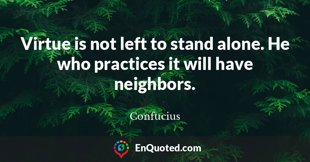 Virtue is not left to stand alone. He who practices it will have neighbors.