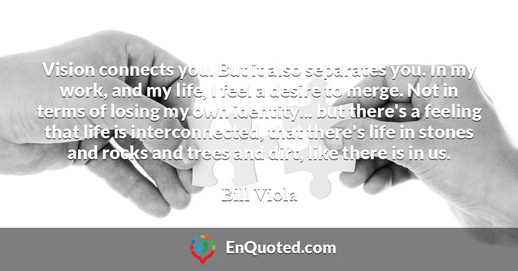 Vision connects you. But it also separates you. In my work, and my life, I feel a desire to merge. Not in terms of losing my own identity... but there's a feeling that life is interconnected, that there's life in stones and rocks and trees and dirt, like there is in us.