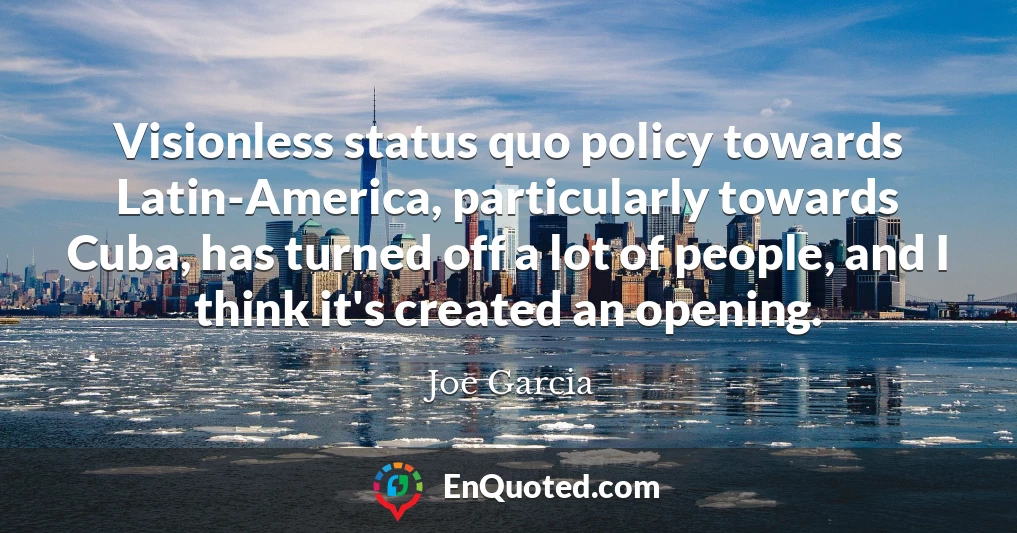 Visionless status quo policy towards Latin-America, particularly towards Cuba, has turned off a lot of people, and I think it's created an opening.