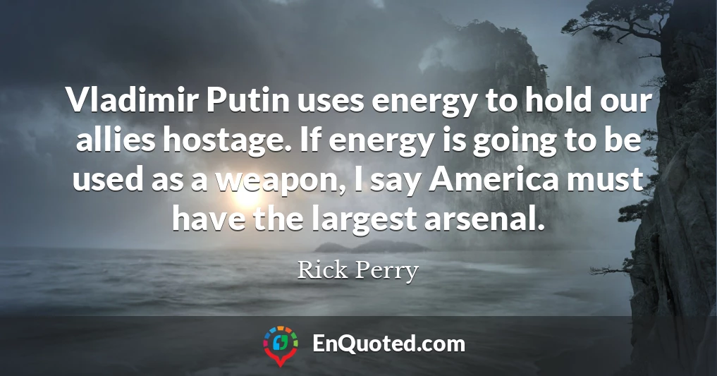 Vladimir Putin uses energy to hold our allies hostage. If energy is going to be used as a weapon, I say America must have the largest arsenal.
