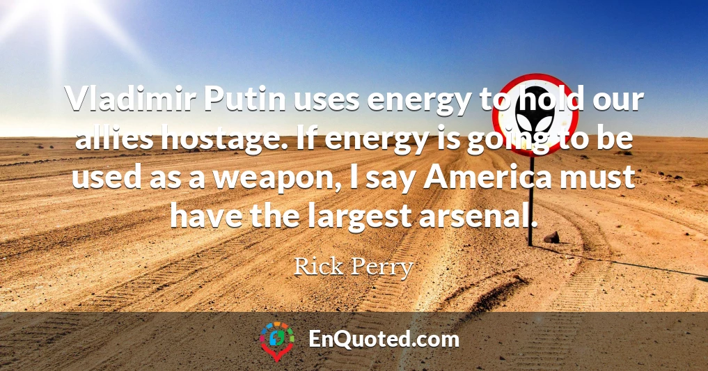 Vladimir Putin uses energy to hold our allies hostage. If energy is going to be used as a weapon, I say America must have the largest arsenal.