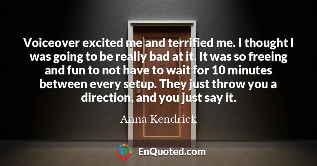 Voiceover excited me and terrified me. I thought I was going to be really bad at it. It was so freeing and fun to not have to wait for 10 minutes between every setup. They just throw you a direction, and you just say it.