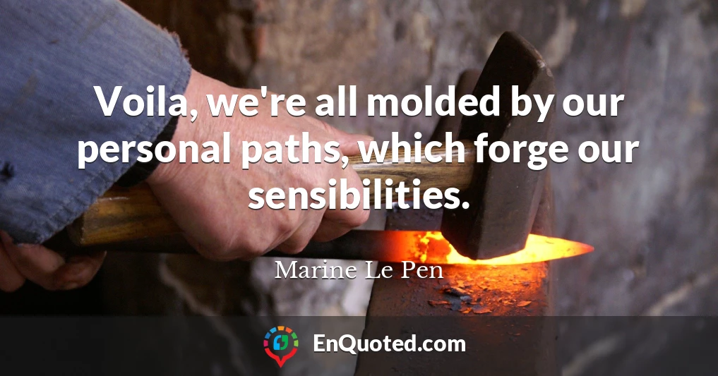 Voila, we're all molded by our personal paths, which forge our sensibilities.