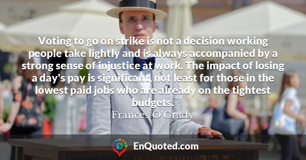 Voting to go on strike is not a decision working people take lightly and is always accompanied by a strong sense of injustice at work. The impact of losing a day's pay is significant, not least for those in the lowest paid jobs who are already on the tightest budgets.