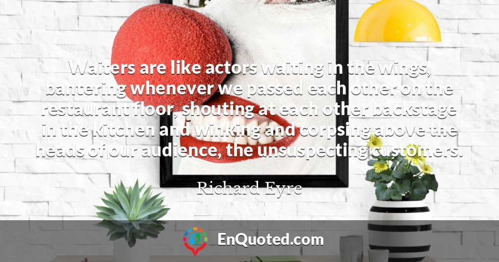 Waiters are like actors waiting in the wings, bantering whenever we passed each other on the restaurant floor, shouting at each other backstage in the kitchen and winking and corpsing above the heads of our audience, the unsuspecting customers.